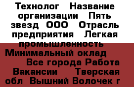 Технолог › Название организации ­ Пять звезд, ООО › Отрасль предприятия ­ Легкая промышленность › Минимальный оклад ­ 30 000 - Все города Работа » Вакансии   . Тверская обл.,Вышний Волочек г.